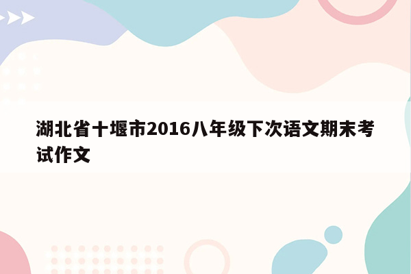 湖北省十堰市2016八年级下次语文期末考试作文