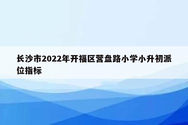 长沙市2022年开福区营盘路小学小升初派位指标