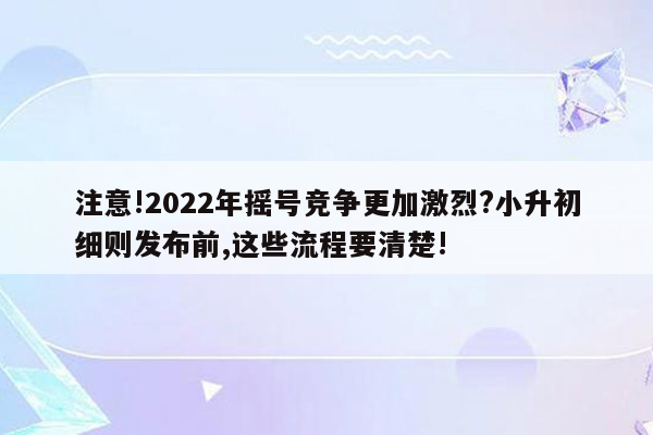 注意!2022年摇号竞争更加激烈?小升初细则发布前,这些流程要清楚!