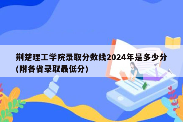 荆楚理工学院录取分数线2024年是多少分(附各省录取最低分)