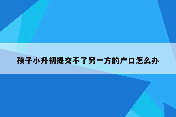 孩子小升初提交不了另一方的户口怎么办