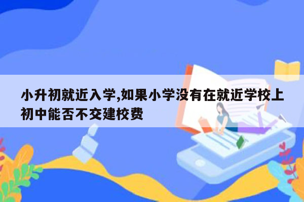 小升初就近入学,如果小学没有在就近学校上初中能否不交建校费