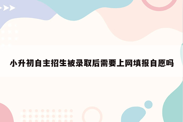 小升初自主招生被录取后需要上网填报自愿吗