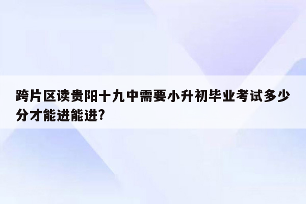 跨片区读贵阳十九中需要小升初毕业考试多少分才能进能进?