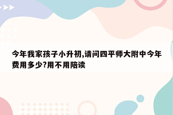 今年我家孩子小升初,请问四平师大附中今年费用多少?用不用陪读