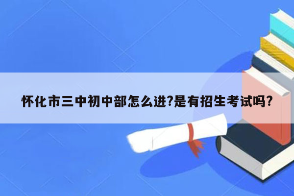 怀化市三中初中部怎么进?是有招生考试吗?