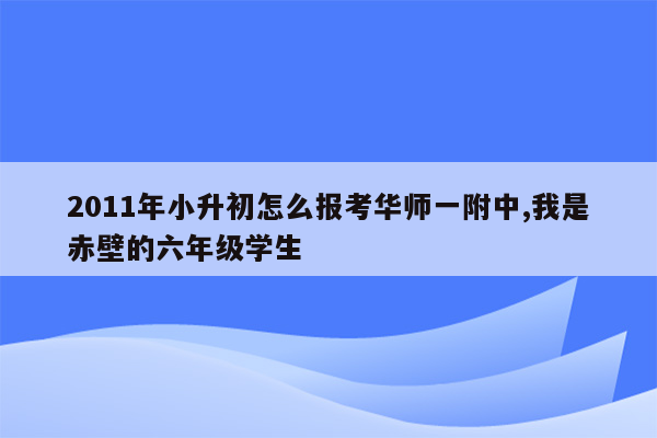 2011年小升初怎么报考华师一附中,我是赤壁的六年级学生