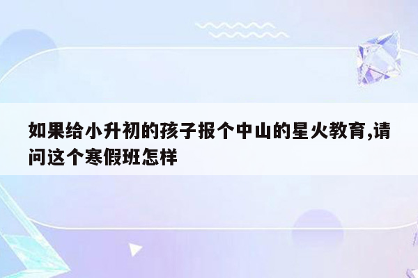 如果给小升初的孩子报个中山的星火教育,请问这个寒假班怎样