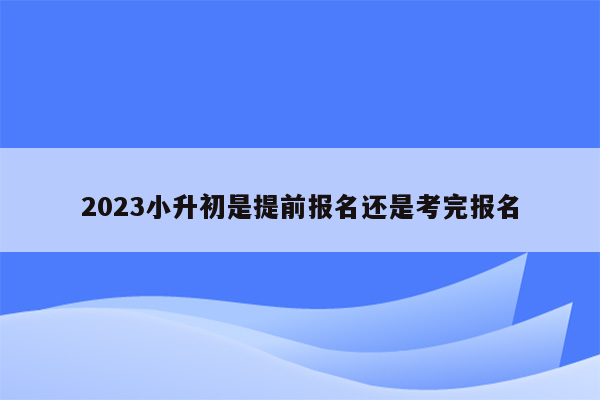 2023小升初是提前报名还是考完报名