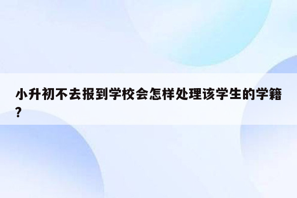 小升初不去报到学校会怎样处理该学生的学籍?