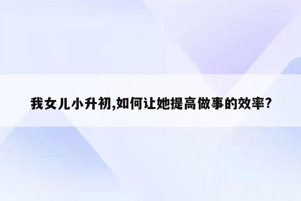 我女儿小升初,如何让她提高做事的效率?