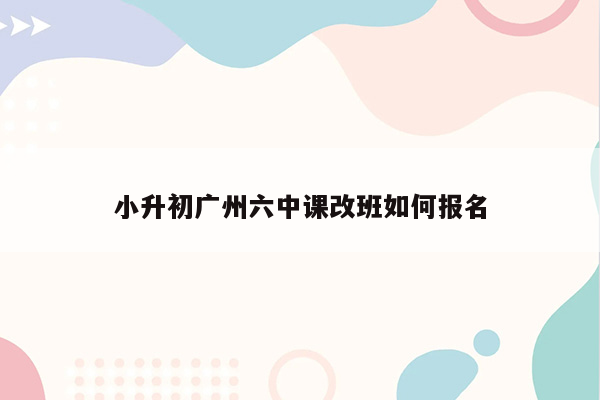 小升初广州六中课改班如何报名