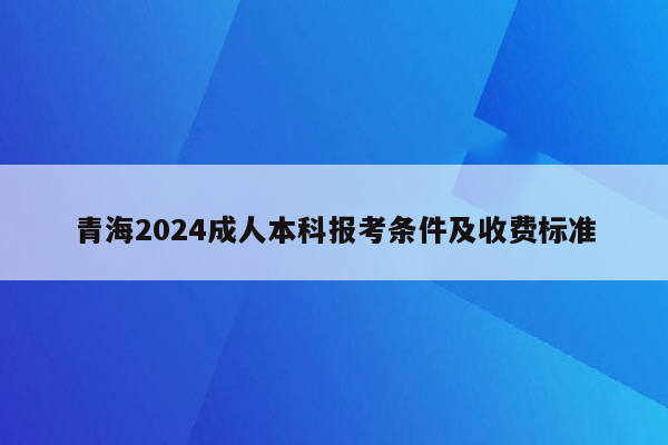 青海2024成人本科报考条件及收费标准