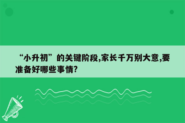 “小升初”的关键阶段,家长千万别大意,要准备好哪些事情?