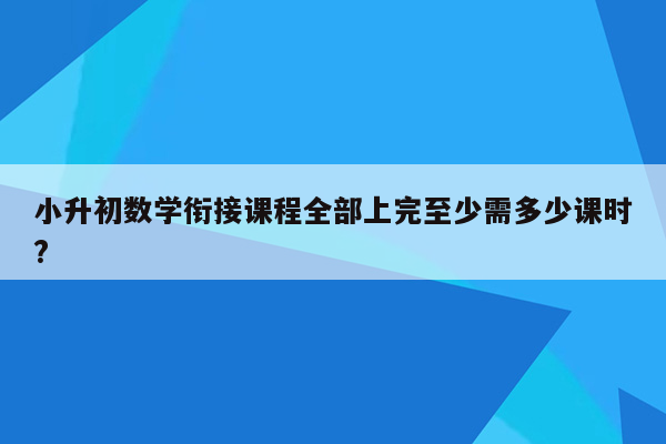 小升初数学衔接课程全部上完至少需多少课时?