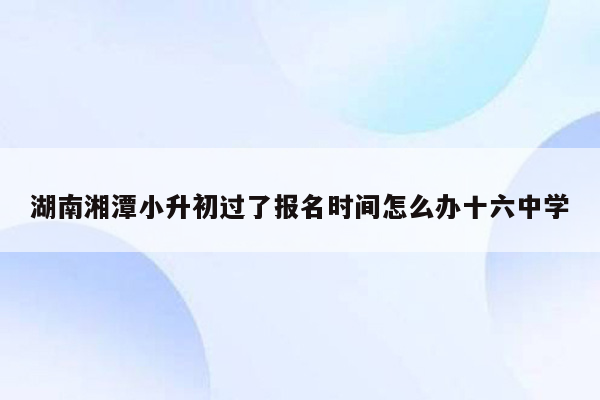 湖南湘潭小升初过了报名时间怎么办十六中学