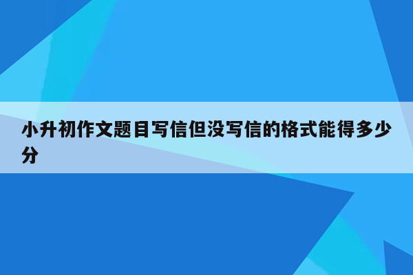 小升初作文题目写信但没写信的格式能得多少分