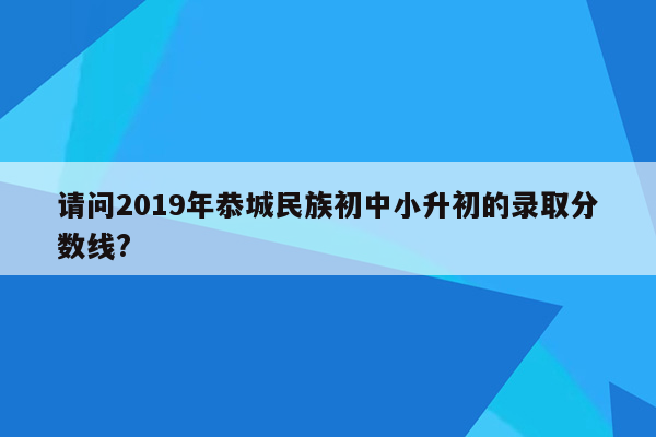 请问2019年恭城民族初中小升初的录取分数线?