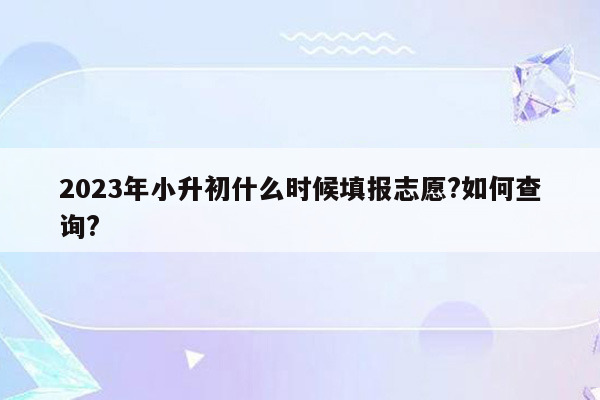 2023年小升初什么时候填报志愿?如何查询?