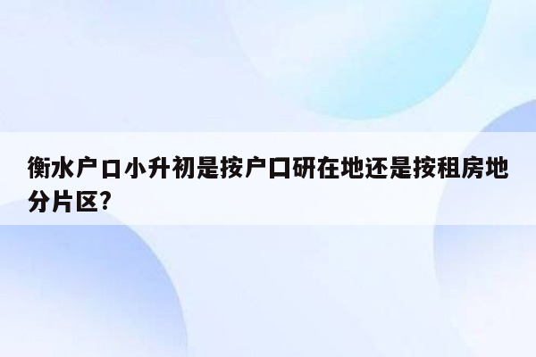 衡水户口小升初是按户囗研在地还是按租房地分片区?