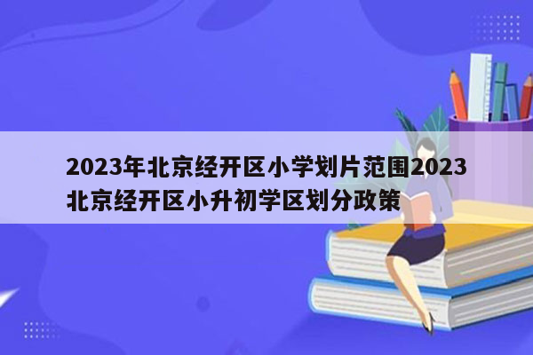 2023年北京经开区小学划片范围2023北京经开区小升初学区划分政策