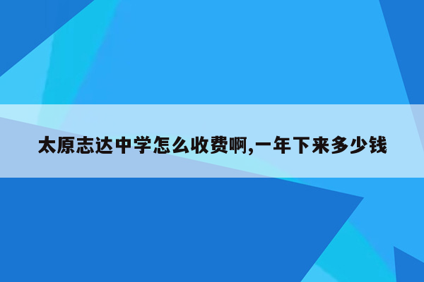 太原志达中学怎么收费啊,一年下来多少钱