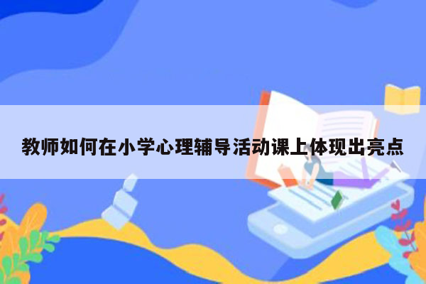 教师如何在小学心理辅导活动课上体现出亮点