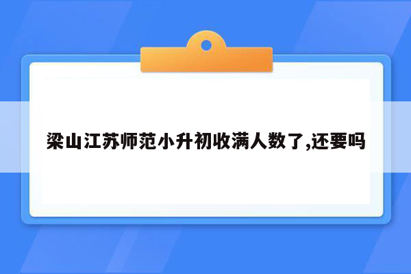 梁山江苏师范小升初收满人数了,还要吗