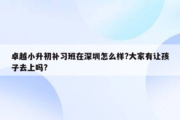 卓越小升初补习班在深圳怎么样?大家有让孩子去上吗?