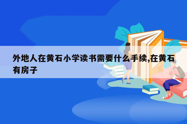 外地人在黄石小学读书需要什么手续,在黄石有房子