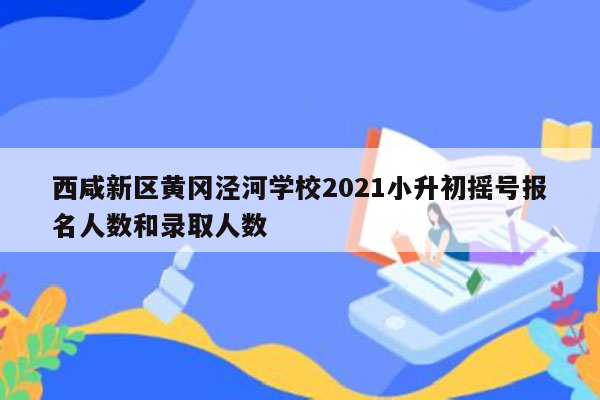 西咸新区黄冈泾河学校2021小升初摇号报名人数和录取人数