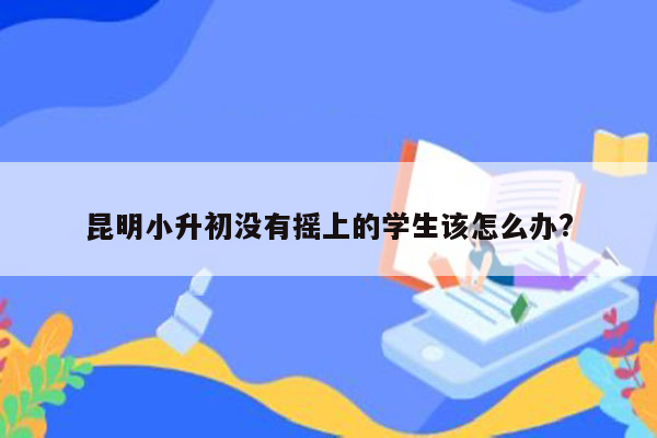 昆明小升初没有摇上的学生该怎么办?