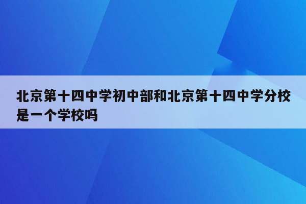 北京第十四中学初中部和北京第十四中学分校是一个学校吗