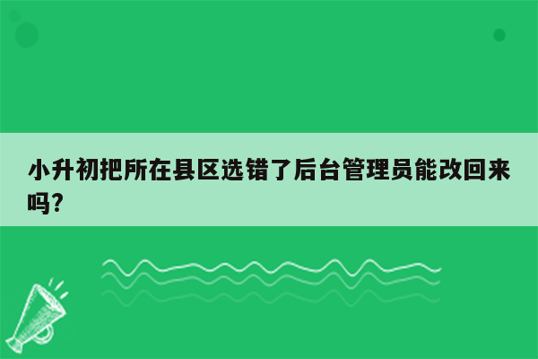 小升初把所在县区选错了后台管理员能改回来吗?