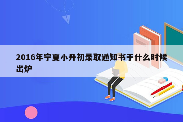 2016年宁夏小升初录取通知书于什么时候出炉