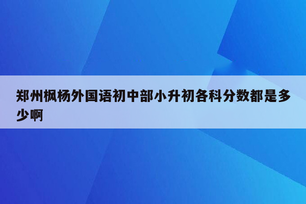 郑州枫杨外国语初中部小升初各科分数都是多少啊