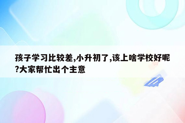 孩子学习比较差,小升初了,该上啥学校好呢?大家帮忙出个主意