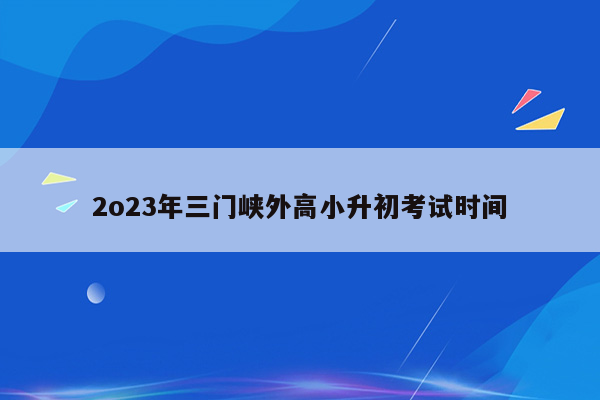 2o23年三门峡外高小升初考试时间