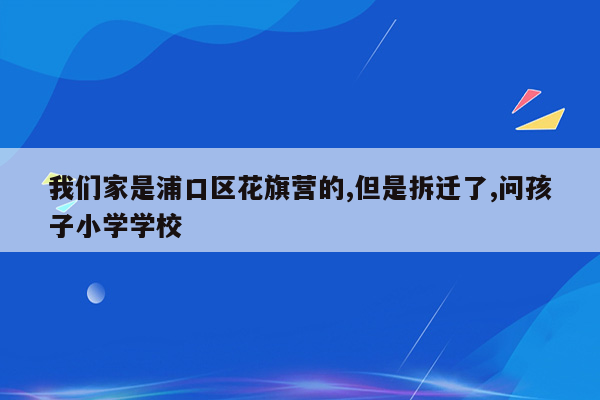 我们家是浦口区花旗营的,但是拆迁了,问孩子小学学校