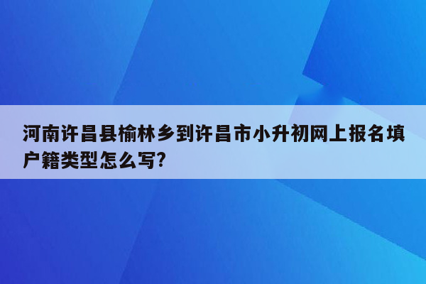 河南许昌县榆林乡到许昌市小升初网上报名填户籍类型怎么写?