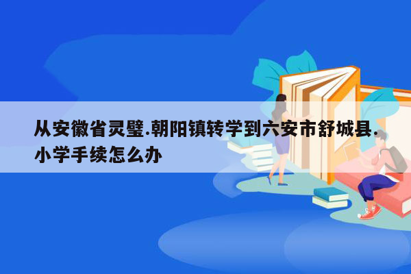 从安徽省灵璧.朝阳镇转学到六安市舒城县.小学手续怎么办