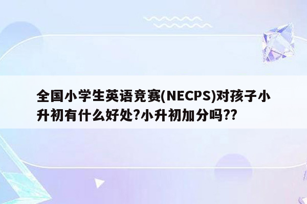 全国小学生英语竞赛(NECPS)对孩子小升初有什么好处?小升初加分吗??