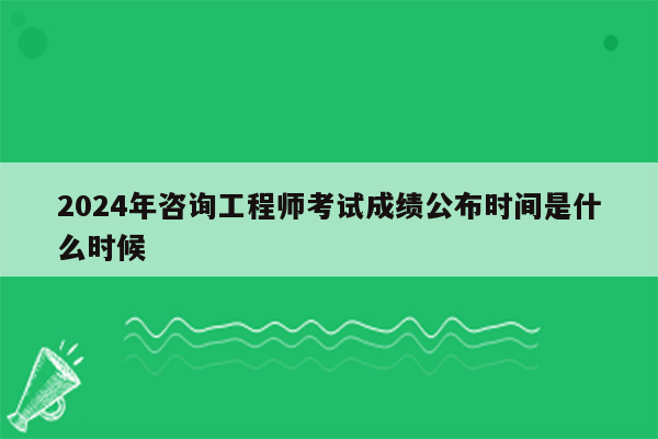 2024年咨询工程师考试成绩公布时间是什么时候