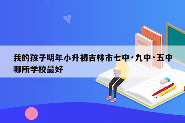 我的孩子明年小升初吉林市七中·九中·五中哪所学校最好