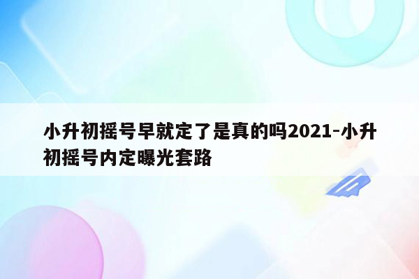 小升初摇号早就定了是真的吗2021-小升初摇号内定曝光套路