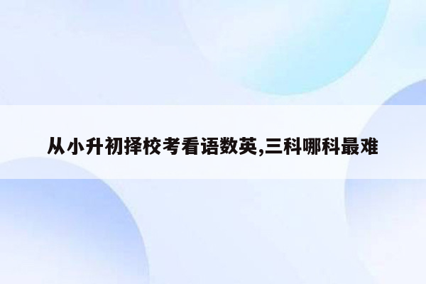 从小升初择校考看语数英,三科哪科最难