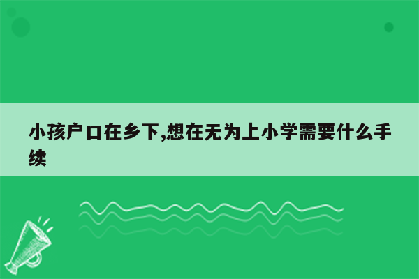 小孩户口在乡下,想在无为上小学需要什么手续