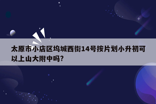 太原市小店区坞城西街14号按片划小升初可以上山大附中吗?