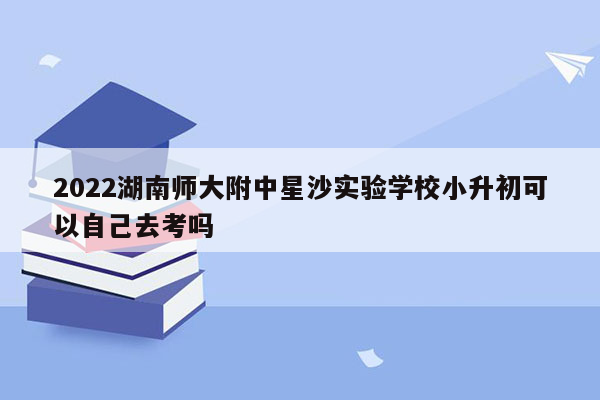 2022湖南师大附中星沙实验学校小升初可以自己去考吗