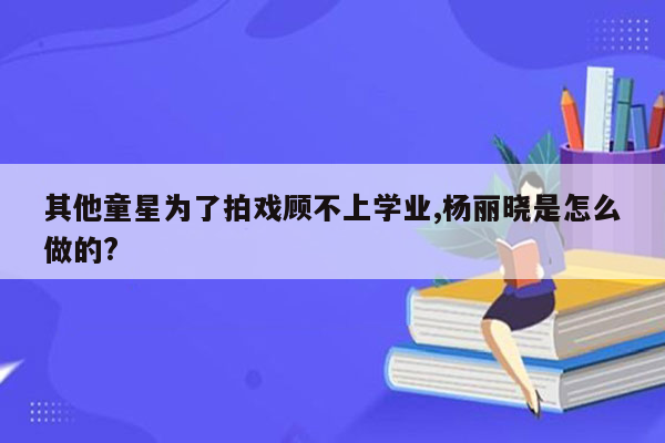 其他童星为了拍戏顾不上学业,杨丽晓是怎么做的?